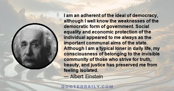 I am an adherent of the ideal of democracy, although I well know the weaknesses of the democratic form of government. Social equality and economic protection of the individual appeared to me always as the important