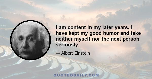 I am content in my later years. I have kept my good humor and take neither myself nor the next person seriously.