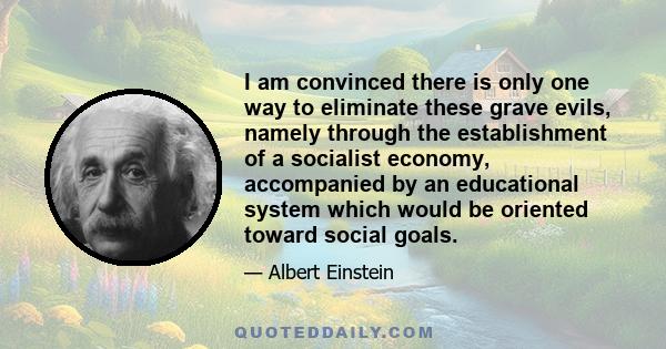 I am convinced there is only one way to eliminate these grave evils, namely through the establishment of a socialist economy, accompanied by an educational system which would be oriented toward social goals.