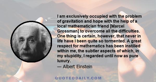 I am exclusively occupied with the problem of gravitation and hope with the help of a local mathematician friend [Marcel Grossman] to overcome all the difficulties. One thing is certain, however, that never in life have 