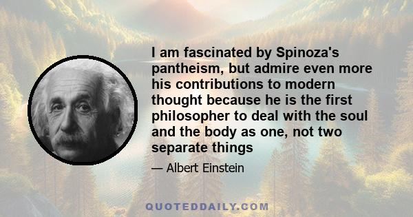 I am fascinated by Spinoza's pantheism, but admire even more his contributions to modern thought because he is the first philosopher to deal with the soul and the body as one, not two separate things