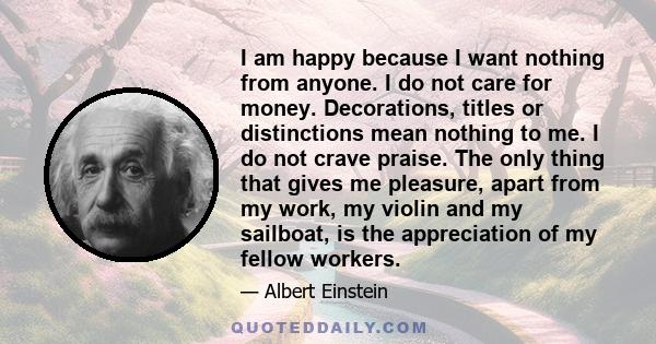 I am happy because I want nothing from anyone. I do not care for money. Decorations, titles or distinctions mean nothing to me. I do not crave praise. The only thing that gives me pleasure, apart from my work, my violin 