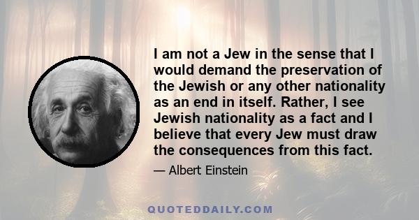 I am not a Jew in the sense that I would demand the preservation of the Jewish or any other nationality as an end in itself. Rather, I see Jewish nationality as a fact and I believe that every Jew must draw the