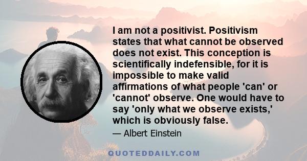 I am not a positivist. Positivism states that what cannot be observed does not exist. This conception is scientifically indefensible, for it is impossible to make valid affirmations of what people 'can' or 'cannot'