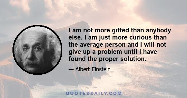 I am not more gifted than anybody else. I am just more curious than the average person and I will not give up a problem until I have found the proper solution.