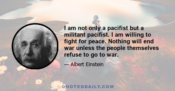 I am not only a pacifist but a militant pacifist. I am willing to fight for peace. Nothing will end war unless the people themselves refuse to go to war.