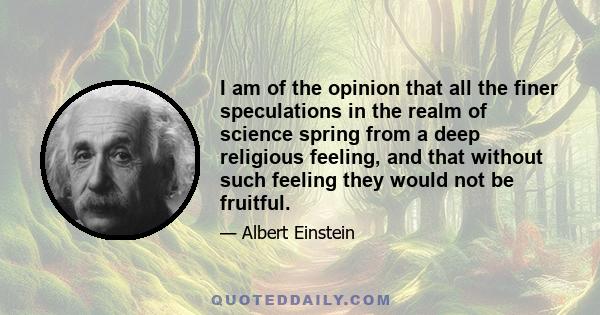 I am of the opinion that all the finer speculations in the realm of science spring from a deep religious feeling, and that without such feeling they would not be fruitful.