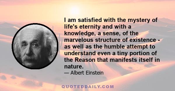 I am satisfied with the mystery of life's eternity and with a knowledge, a sense, of the marvelous structure of existence - as well as the humble attempt to understand even a tiny portion of the Reason that manifests