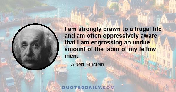 I am strongly drawn to a frugal life and am often oppressively aware that I am engrossing an undue amount of the labor of my fellow men.