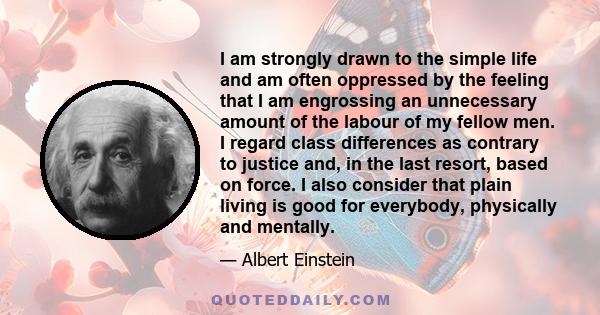 I am strongly drawn to the simple life and am often oppressed by the feeling that I am engrossing an unnecessary amount of the labour of my fellow men. I regard class differences as contrary to justice and, in the last