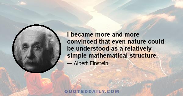 I became more and more convinced that even nature could be understood as a relatively simple mathematical structure.