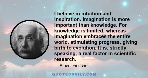 I believe in intuition and inspiration. Imagination is more important than knowledge. For knowledge is limited, whereas imagination embraces the entire world, stimulating progress, giving birth to evolution. It is,