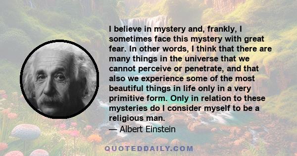 I believe in mystery and, frankly, I sometimes face this mystery with great fear. In other words, I think that there are many things in the universe that we cannot perceive or penetrate, and that also we experience some 