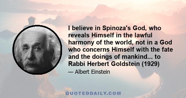 I believe in Spinoza's God, who reveals Himself in the lawful harmony of the world, not in a God who concerns Himself with the fate and the doings of mankind... to Rabbi Herbert Goldstein (1929)