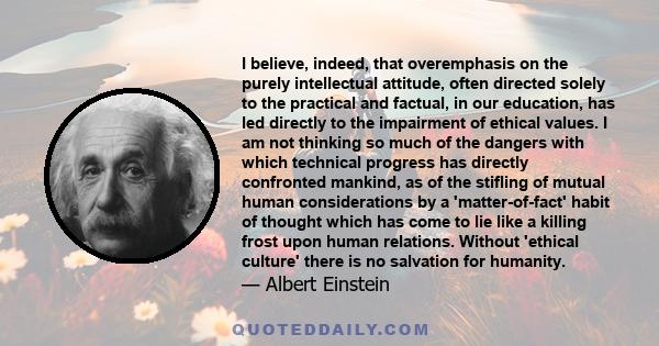 I believe, indeed, that overemphasis on the purely intellectual attitude, often directed solely to the practical and factual, in our education, has led directly to the impairment of ethical values.