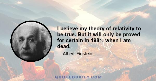 I believe my theory of relativity to be true. But it will only be proved for certain in 1981, when I am dead.