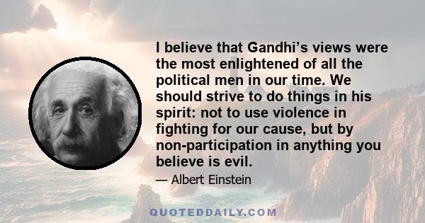 I believe that Gandhi’s views were the most enlightened of all the political men in our time. We should strive to do things in his spirit: not to use violence in fighting for our cause, but by non-participation in