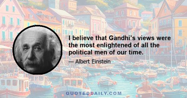 I believe that Gandhi’s views were the most enlightened of all the political men of our time.