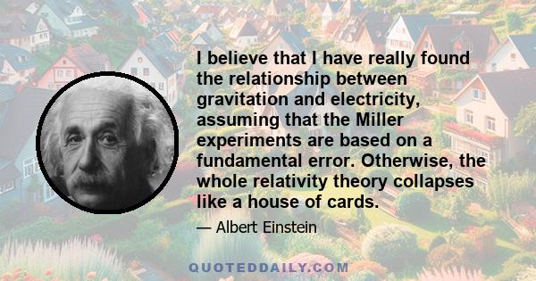 I believe that I have really found the relationship between gravitation and electricity, assuming that the Miller experiments are based on a fundamental error. Otherwise, the whole relativity theory collapses like a