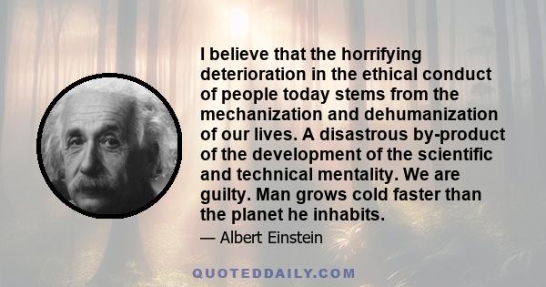 I believe that the horrifying deterioration in the ethical conduct of people today stems from the mechanization and dehumanization of our lives. A disastrous by-product of the development of the scientific and technical 