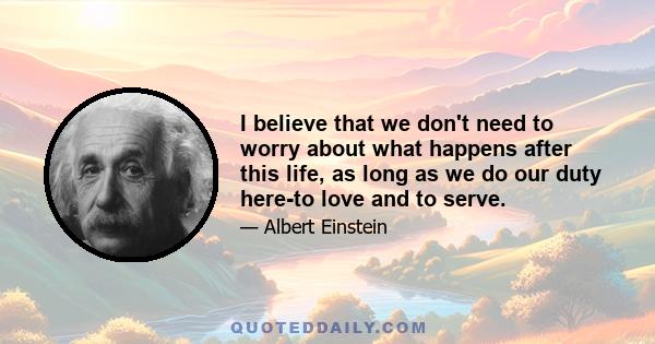 I believe that we don't need to worry about what happens after this life, as long as we do our duty here-to love and to serve.