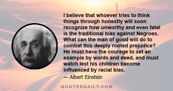 I believe that whoever tries to think things through honestly will soon recognize how unworthy and even fatal is the traditional bias against Negroes. What can the man of good will do to combat this deeply rooted