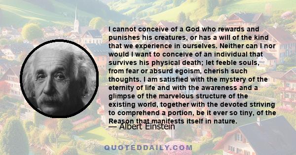 I cannot conceive of a God who rewards and punishes his creatures, or has a will of the kind that we experience in ourselves. Neither can I nor would I want to conceive of an individual that survives his physical death; 