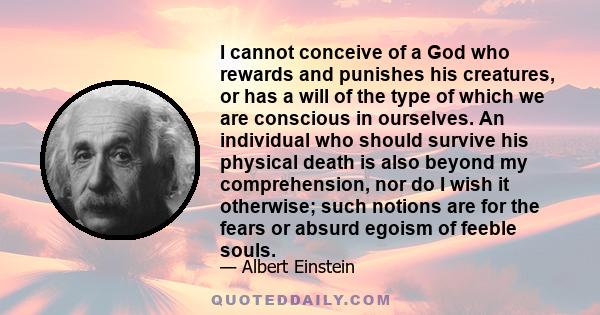 I cannot conceive of a God who rewards and punishes his creatures, or has a will of the type of which we are conscious in ourselves. An individual who should survive his physical death is also beyond my comprehension,