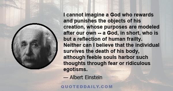 I cannot imagine a God who rewards and punishes the objects of his creation, whose purposes are modeled after our own -- a God, in short, who is but a reflection of human frailty. Neither can I believe that the