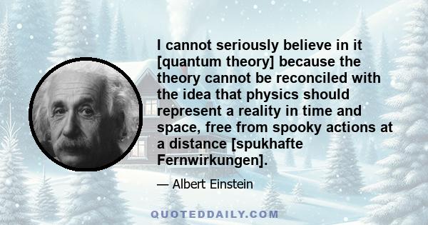 I cannot seriously believe in it [quantum theory] because the theory cannot be reconciled with the idea that physics should represent a reality in time and space, free from spooky actions at a distance [spukhafte