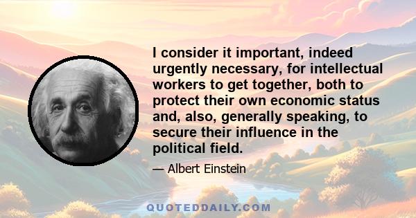 I consider it important, indeed urgently necessary, for intellectual workers to get together, both to protect their own economic status and, also, generally speaking, to secure their influence in the political field.