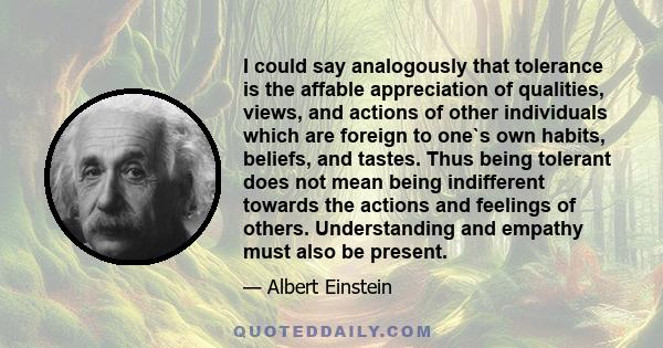 I could say analogously that tolerance is the affable appreciation of qualities, views, and actions of other individuals which are foreign to one`s own habits, beliefs, and tastes. Thus being tolerant does not mean