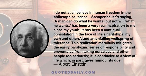 I do not at all believe in human freedom in the philosophical sense... Schopenhauer’s saying, ‘A man can do what he wants, but not will what he wants,’ has been a very real inspiration to me since my youth; it has been