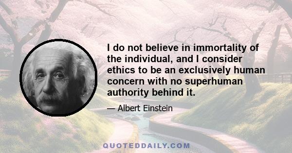 I do not believe in immortality of the individual, and I consider ethics to be an exclusively human concern with no superhuman authority behind it.