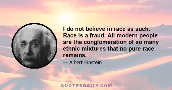 I do not believe in race as such. Race is a fraud. All modern people are the conglomeration of so many ethnic mixtures that no pure race remains.