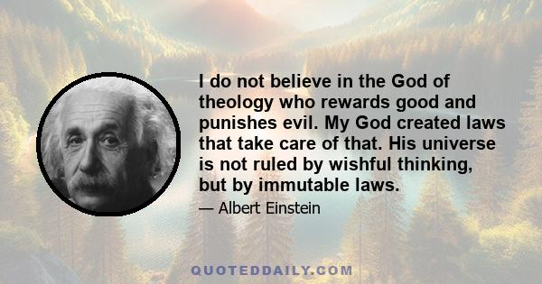 I do not believe in the God of theology who rewards good and punishes evil. My God created laws that take care of that. His universe is not ruled by wishful thinking, but by immutable laws.