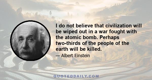 I do not believe that civilization will be wiped out in a war fought with the atomic bomb. Perhaps two-thirds of the people of the earth will be killed.