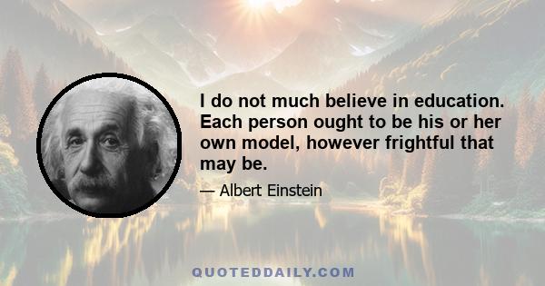 I do not much believe in education. Each person ought to be his or her own model, however frightful that may be.