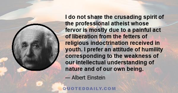 I do not share the crusading spirit of the professional atheist whose fervor is mostly due to a painful act of liberation from the fetters of religious indoctrination received in youth. I prefer an attitude of humility