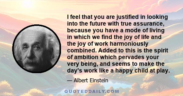 I feel that you are justified in looking into the future with true assurance, because you have a mode of living in which we find the joy of life and the joy of work harmoniously combined. Added to this is the spirit of