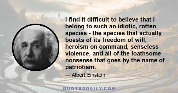 I find it difficult to believe that I belong to such an idiotic, rotten species - the species that actually boasts of its freedom of will, heroism on command, senseless violence, and all of the loathsome nonsense that