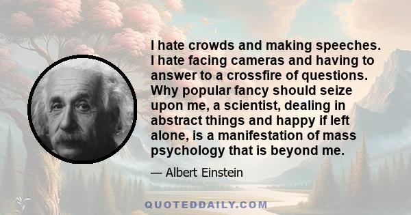 I hate crowds and making speeches. I hate facing cameras and having to answer to a crossfire of questions. Why popular fancy should seize upon me, a scientist, dealing in abstract things and happy if left alone, is a