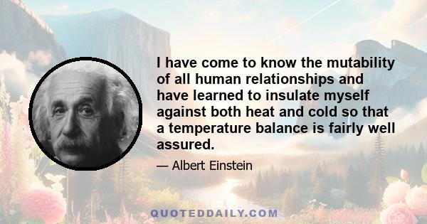 I have come to know the mutability of all human relationships and have learned to insulate myself against both heat and cold so that a temperature balance is fairly well assured.