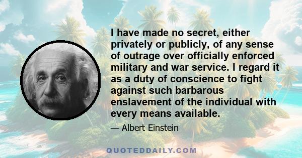 I have made no secret, either privately or publicly, of any sense of outrage over officially enforced military and war service. I regard it as a duty of conscience to fight against such barbarous enslavement of the