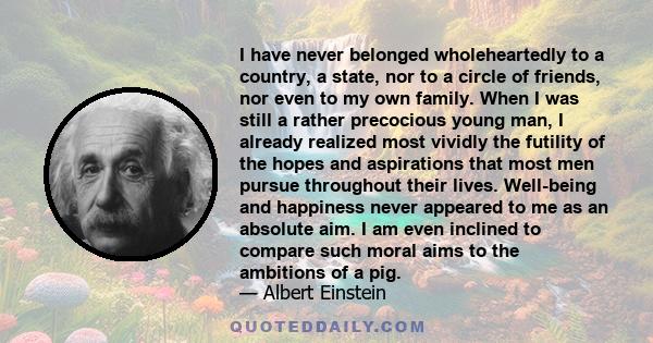 I have never belonged wholeheartedly to a country, a state, nor to a circle of friends, nor even to my own family. When I was still a rather precocious young man, I already realized most vividly the futility of the