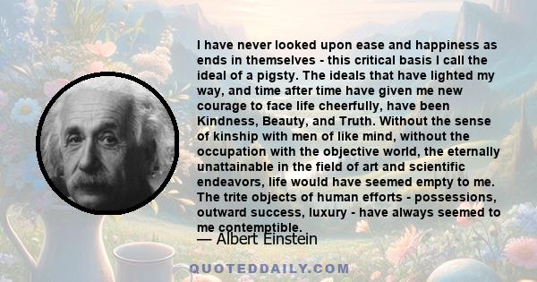 I have never looked upon ease and happiness as ends in themselves - this critical basis I call the ideal of a pigsty. The ideals that have lighted my way, and time after time have given me new courage to face life