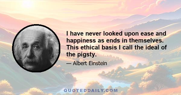 I have never looked upon ease and happiness as ends in themselves. This ethical basis I call the ideal of the pigsty.