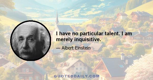 I have no particular talent. I am merely inquisitive.