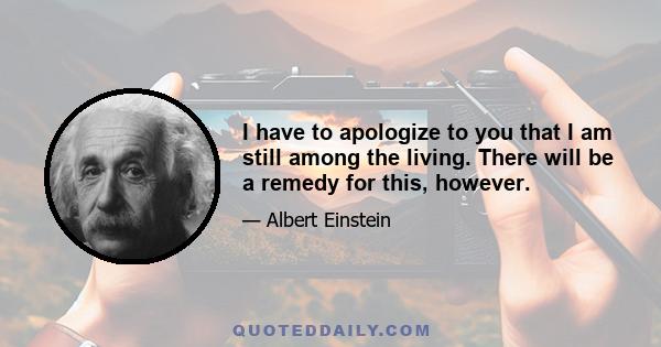 I have to apologize to you that I am still among the living. There will be a remedy for this, however.