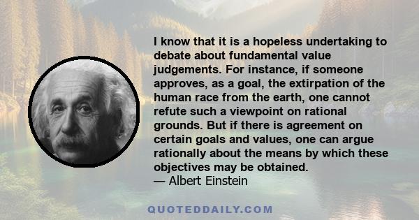 I know that it is a hopeless undertaking to debate about fundamental value judgements. For instance, if someone approves, as a goal, the extirpation of the human race from the earth, one cannot refute such a viewpoint